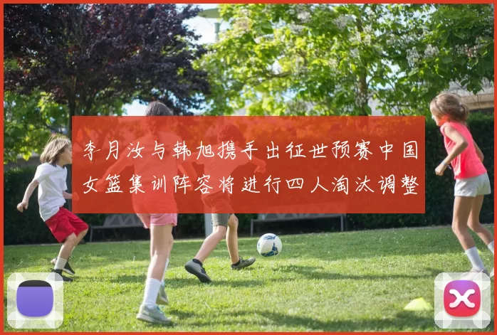 李月汝与韩旭携手出征世预赛中国女篮集训阵容将进行四人淘汰调整