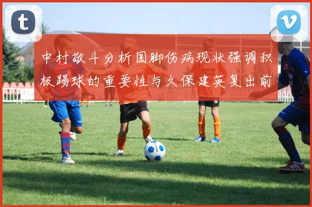 中村敬斗分析国脚伤病现状强调积极踢球的重要性与久保建英复出前景