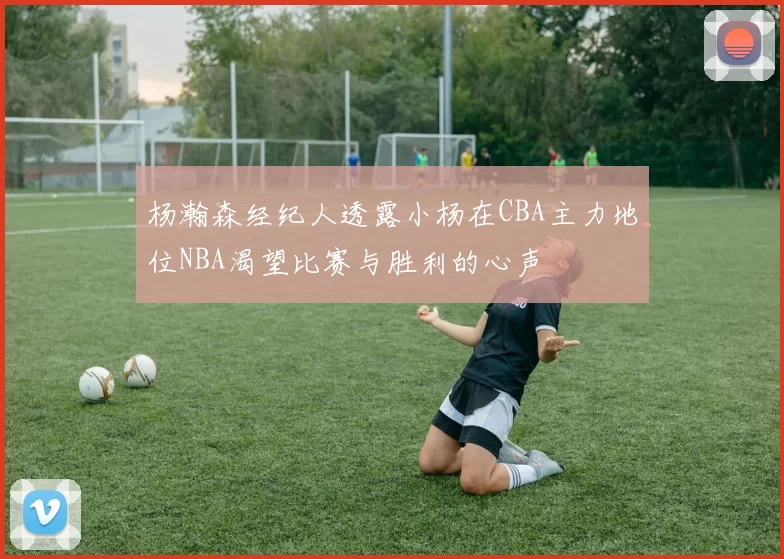 杨瀚森经纪人透露小杨在CBA主力地位NBA渴望比赛与胜利的心声