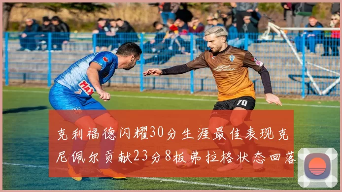 克利福德闪耀30分生涯最佳表现克尼佩尔贡献23分8板弗拉格状态回落仅得14分