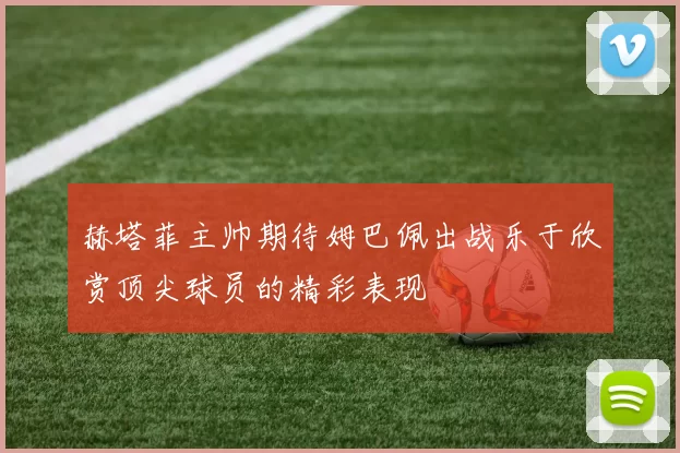 赫塔菲主帅期待姆巴佩出战乐于欣赏顶尖球员的精彩表现