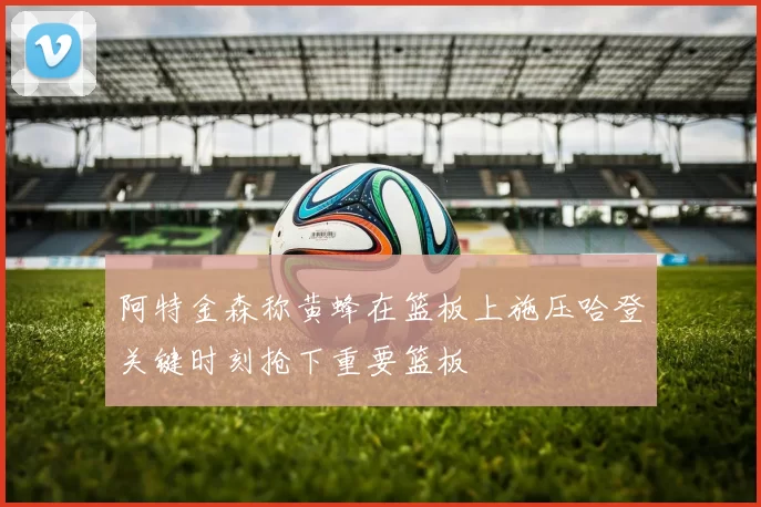 阿特金森称黄蜂在篮板上施压哈登关键时刻抢下重要篮板