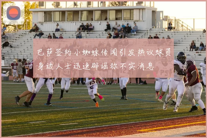 巴萨签约小蜘蛛传闻引发热议球员身边人士迅速辟谣称不实消息