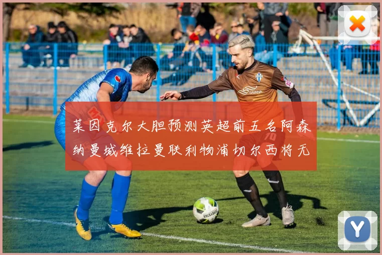 莱因克尔大胆预测英超前五名阿森纳曼城维拉曼联利物浦切尔西将无缘欧战