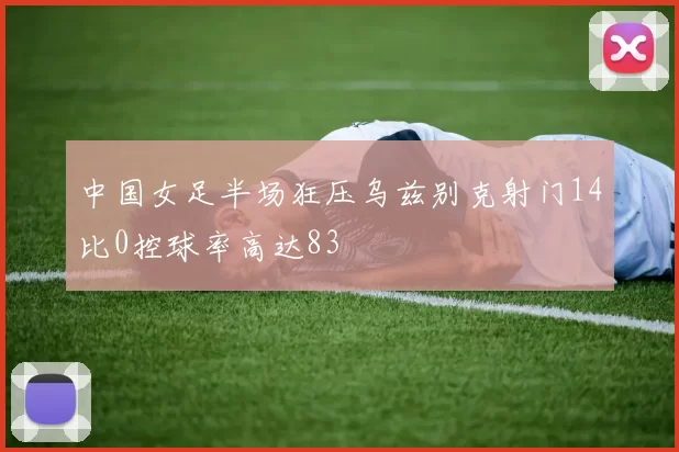 中国女足半场狂压乌兹别克射门14比0控球率高达83