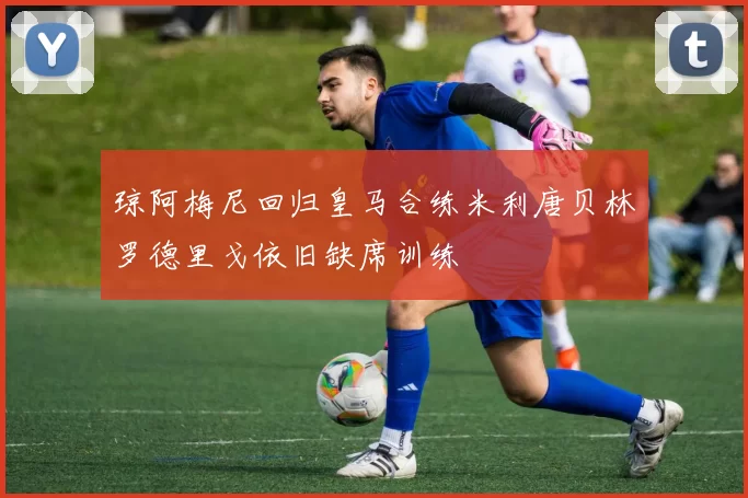 琼阿梅尼回归皇马合练米利唐贝林罗德里戈依旧缺席训练