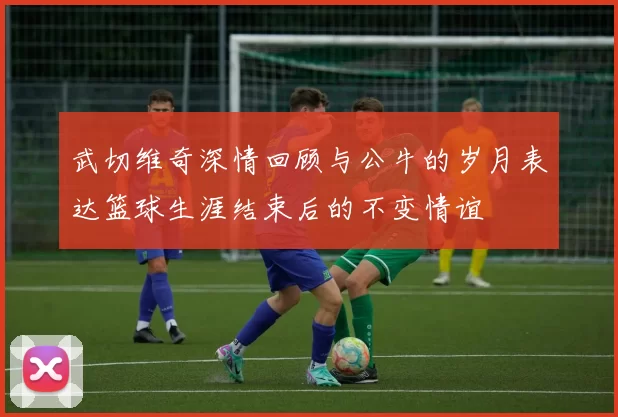 武切维奇深情回顾与公牛的岁月表达篮球生涯结束后的不变情谊