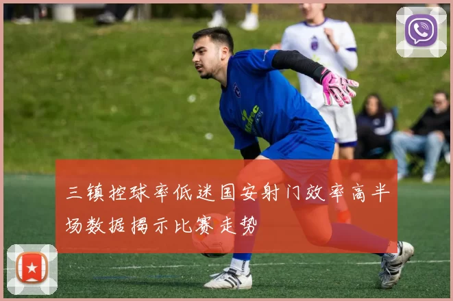 三镇控球率低迷国安射门效率高半场数据揭示比赛走势