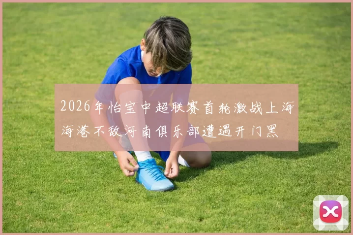 2026年怡宝中超联赛首轮激战上海海港不敌河南俱乐部遭遇开门黑
