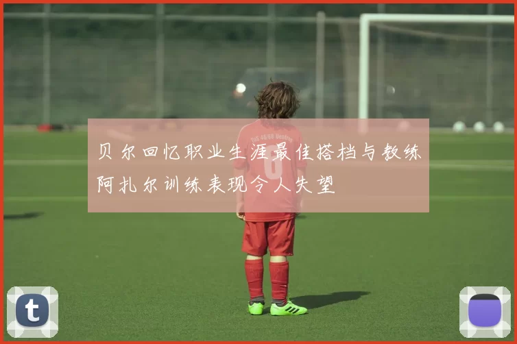 贝尔回忆职业生涯最佳搭档与教练阿扎尔训练表现令人失望