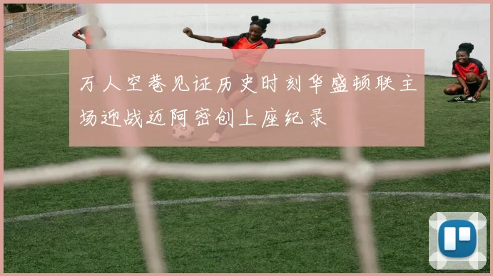 万人空巷见证历史时刻华盛顿联主场迎战迈阿密创上座纪录