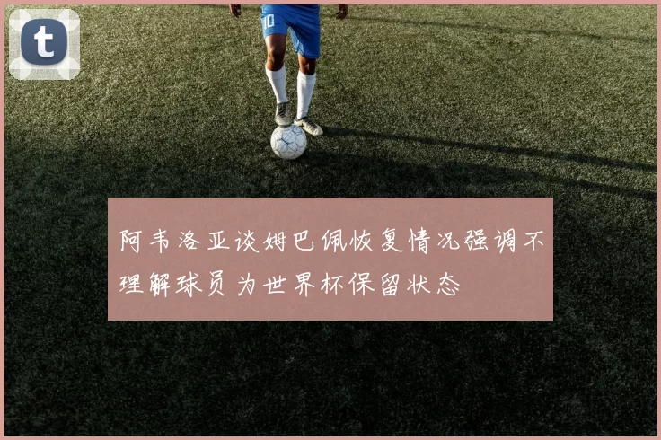 阿韦洛亚谈姆巴佩恢复情况强调不理解球员为世界杯保留状态