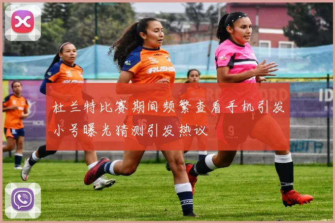 杜兰特比赛期间频繁查看手机引发小号曝光猜测引发热议
