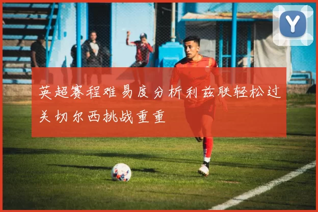 英超赛程难易度分析利兹联轻松过关切尔西挑战重重
