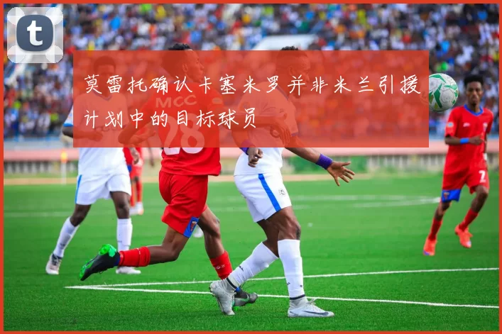 莫雷托确认卡塞米罗并非米兰引援计划中的目标球员