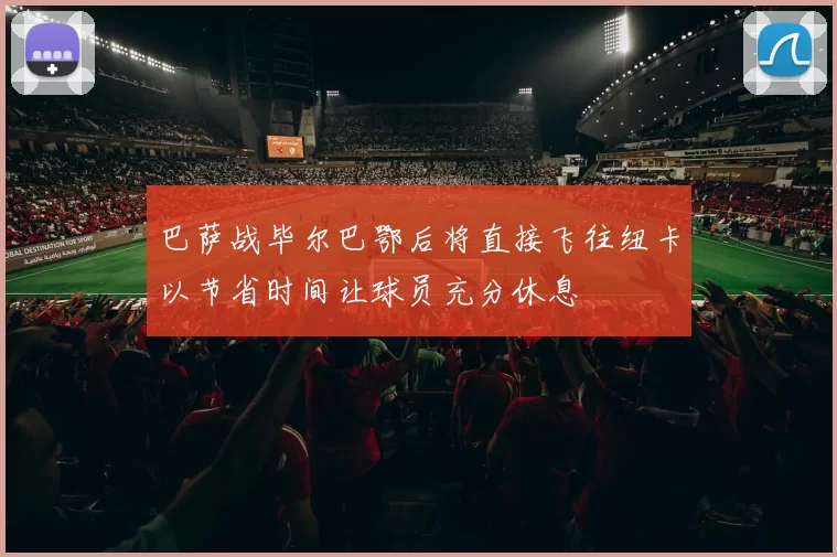 巴萨战毕尔巴鄂后将直接飞往纽卡以节省时间让球员充分休息