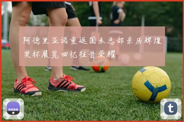 阿德里亚诺重返国米总部亲历辉煌奖杯展览回忆往昔荣耀