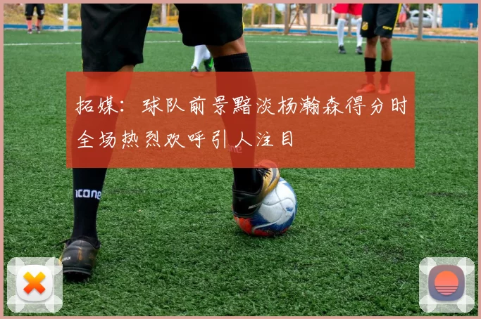 拓媒：球队前景黯淡杨瀚森得分时全场热烈欢呼引人注目