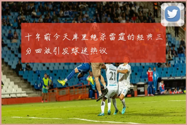 十年前今天库里绝杀雷霆的经典三分回放引发球迷热议