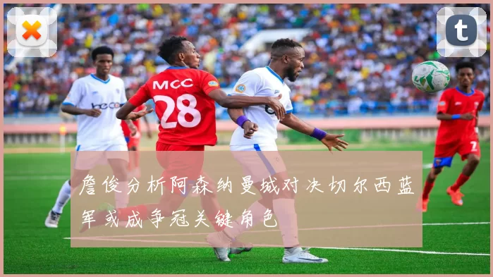 詹俊分析阿森纳曼城对决切尔西蓝军或成争冠关键角色