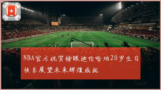 NBA官方祝贺榜眼迪伦哈珀20岁生日快乐展望未来辉煌成就
