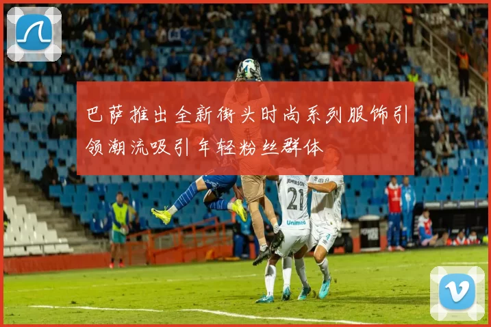 巴萨推出全新街头时尚系列服饰引领潮流吸引年轻粉丝群体