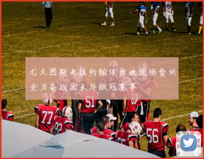 尤文图斯老板约翰埃尔坎现场督训全力备战国米与欧冠赛事