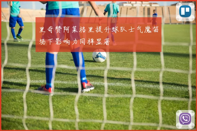 里奇赞阿莱格里提升球队士气魔笛场下影响力同样显著