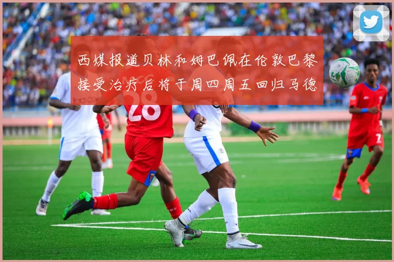 西媒报道贝林和姆巴佩在伦敦巴黎接受治疗后将于周四周五回归马德里