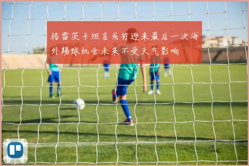 格雷茨卡坦言或将迎来最后一次海外踢球机会未来不受天气影响