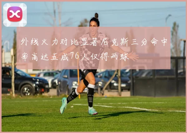 外线火力对比显著尼克斯三分命中率高达五成76人仅得两球