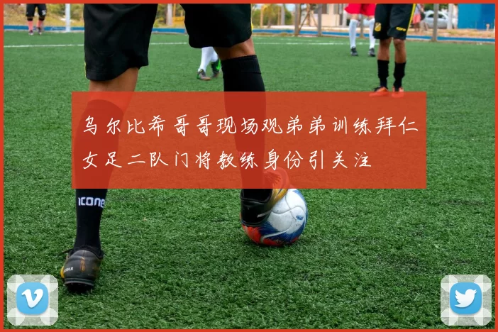 乌尔比希哥哥现场观弟弟训练拜仁女足二队门将教练身份引关注