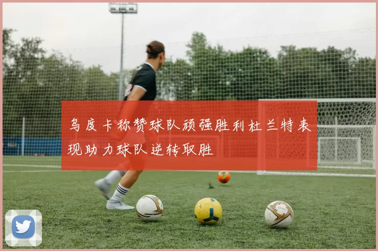 乌度卡称赞球队顽强胜利杜兰特表现助力球队逆转取胜