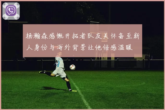 杨瀚森感慨开拓者队友关怀备至新人身份与海外背景让他倍感温暖