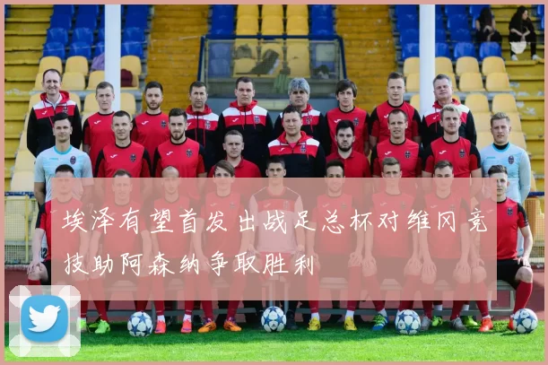 埃泽有望首发出战足总杯对维冈竞技助阿森纳争取胜利